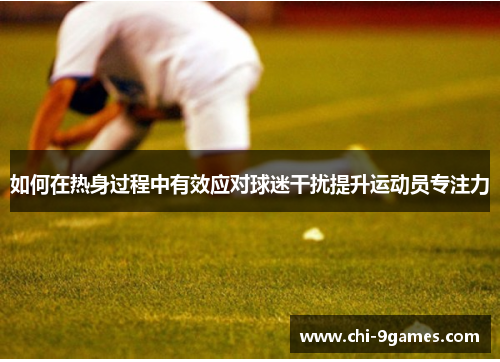 如何在热身过程中有效应对球迷干扰提升运动员专注力 如何在热身过程中有效应对球迷干扰提升运动员专注力