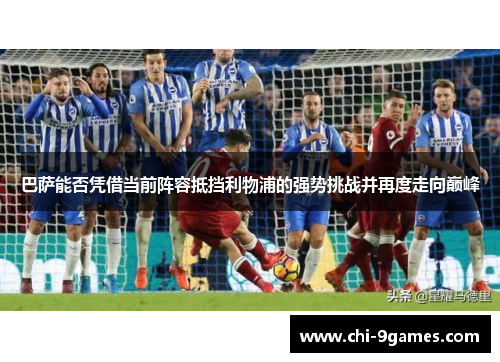巴萨能否凭借当前阵容抵挡利物浦的强势挑战并再度走向巅峰 巴萨能否凭借当前阵容抵挡利物浦的强势挑战并再度走向巅峰