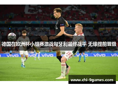 德国在欧洲杯小组赛激战匈牙利最终战平 无缘提前晋级
