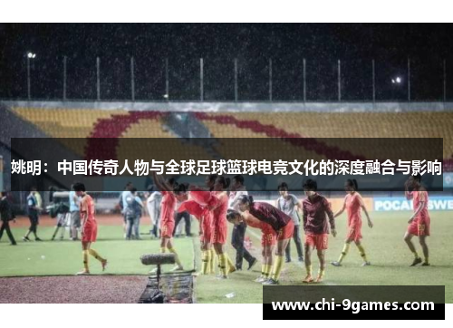 姚明：中国传奇人物与全球足球篮球电竞文化的深度融合与影响