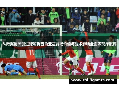 从数据到关键进球解析吉鲁亚冠赛场价值与战术影响全面表现深度评