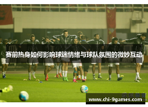 赛前热身如何影响球迷情绪与球队氛围的微妙互动